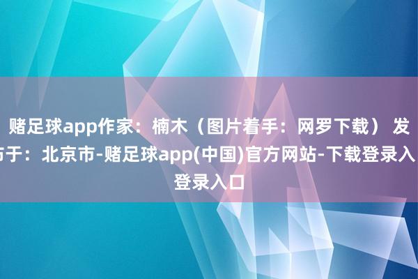 赌足球app作家：楠木（图片着手：网罗下载） 发布于：北京市-赌足球app(中国)官方网站-下载登录入口