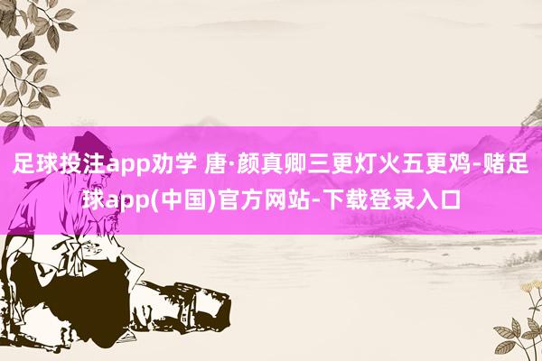 足球投注app劝学 唐·颜真卿三更灯火五更鸡-赌足球app(中国)官方网站-下载登录入口