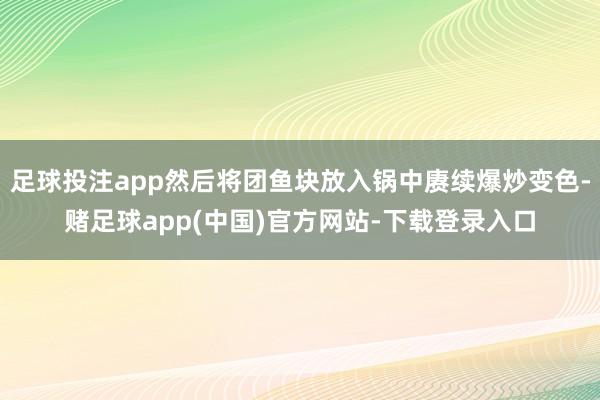 足球投注app然后将团鱼块放入锅中赓续爆炒变色-赌足球app(中国)官方网站-下载登录入口
