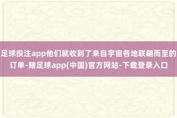 足球投注app他们就收到了来自宇宙各地联翩而至的订单-赌足球app(中国)官方网站-下载登录入口