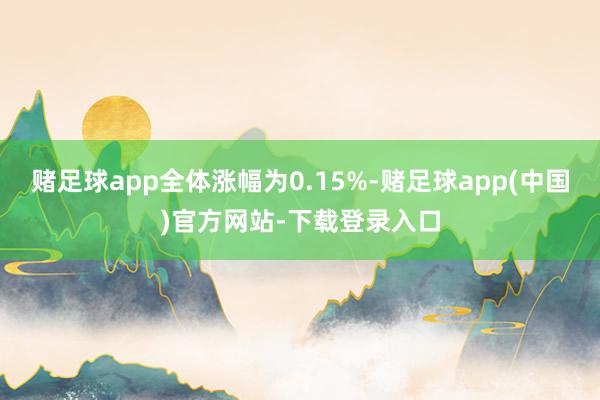 赌足球app全体涨幅为0.15%-赌足球app(中国)官方网站-下载登录入口