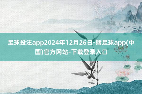 足球投注app2024年12月26日-赌足球app(中国)官方网站-下载登录入口