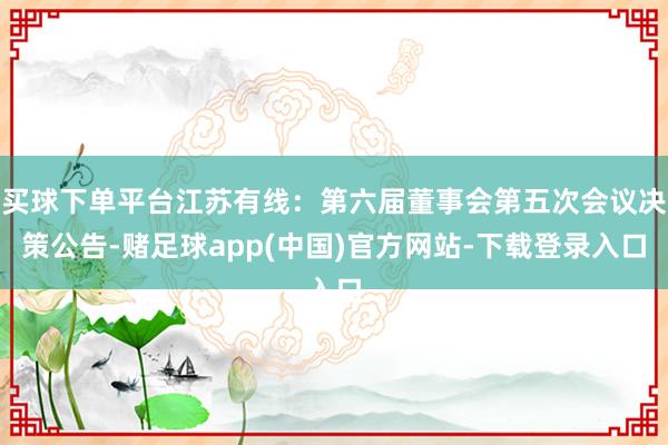 买球下单平台江苏有线：第六届董事会第五次会议决策公告-赌足球app(中国)官方网站-下载登录入口