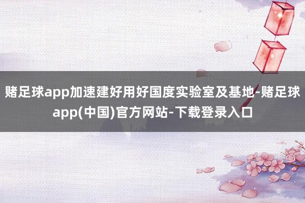 赌足球app加速建好用好国度实验室及基地-赌足球app(中国)官方网站-下载登录入口
