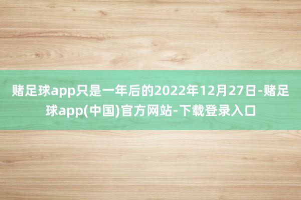 赌足球app只是一年后的2022年12月27日-赌足球app(中国)官方网站-下载登录入口