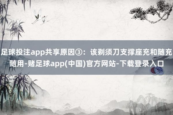 足球投注app共享原因③：该剃须刀支撑座充和随充随用-赌足球app(中国)官方网站-下载登录入口
