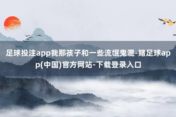 足球投注app我那孩子和一些流氓鬼混-赌足球app(中国)官方网站-下载登录入口