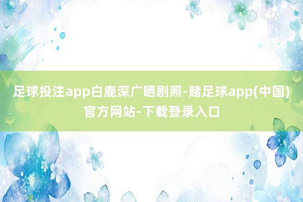 足球投注app白鹿深广晒剧照-赌足球app(中国)官方网站-下载登录入口