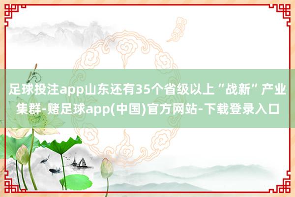 足球投注app山东还有35个省级以上“战新”产业集群-赌足球app(中国)官方网站-下载登录入口