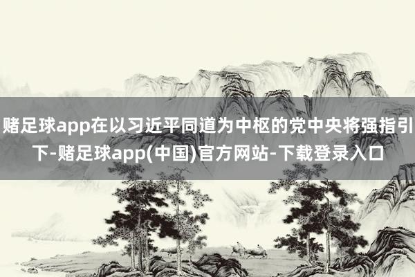 赌足球app在以习近平同道为中枢的党中央将强指引下-赌足球app(中国)官方网站-下载登录入口