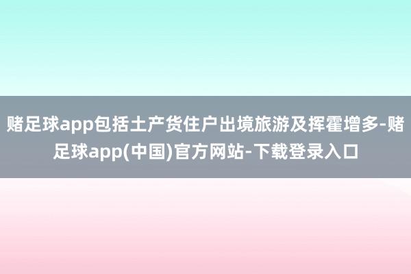 赌足球app包括土产货住户出境旅游及挥霍增多-赌足球app(中国)官方网站-下载登录入口