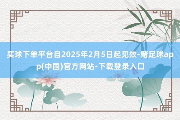 买球下单平台自2025年2月5日起见效-赌足球app(中国)官方网站-下载登录入口