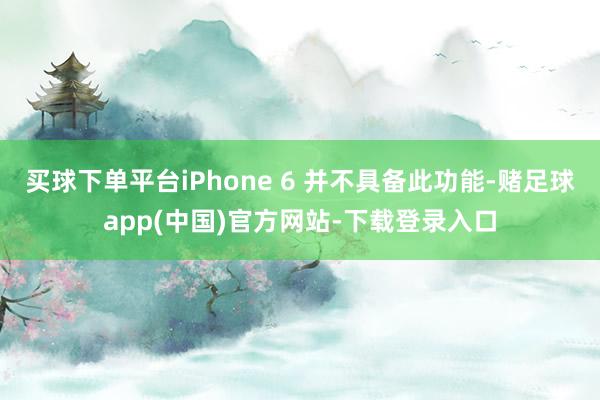 买球下单平台iPhone 6 并不具备此功能-赌足球app(中国)官方网站-下载登录入口