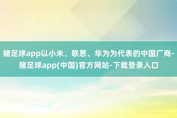 赌足球app以小米、联思、华为为代表的中国厂商-赌足球app(中国)官方网站-下载登录入口
