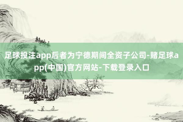足球投注app后者为宁德期间全资子公司-赌足球app(中国)官方网站-下载登录入口