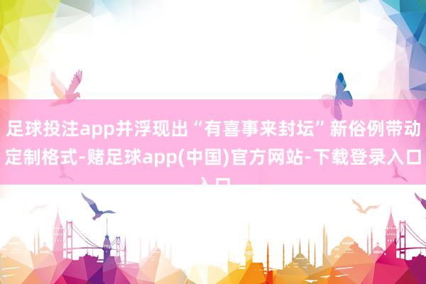 足球投注app并浮现出“有喜事来封坛”新俗例带动定制格式-赌足球app(中国)官方网站-下载登录入口