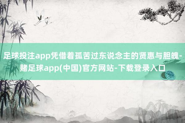 足球投注app凭借着孤苦过东说念主的贤惠与胆魄-赌足球app(中国)官方网站-下载登录入口
