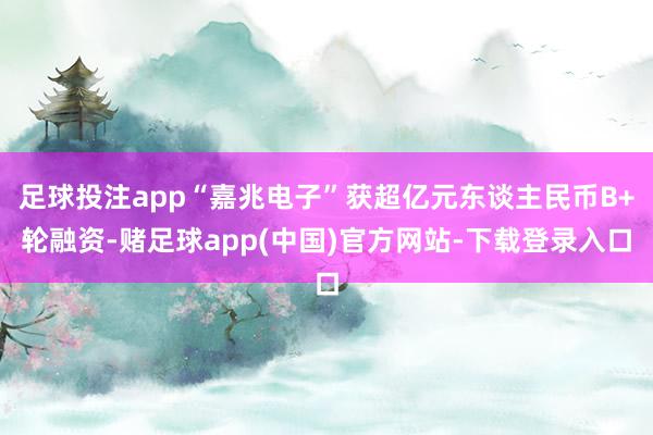 足球投注app“嘉兆电子”获超亿元东谈主民币B+轮融资-赌足球app(中国)官方网站-下载登录入口