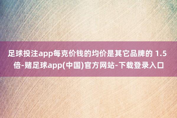 足球投注app每克价钱的均价是其它品牌的 1.5 倍-赌足球app(中国)官方网站-下载登录入口