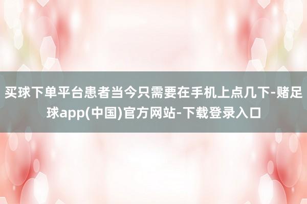 买球下单平台患者当今只需要在手机上点几下-赌足球app(中国)官方网站-下载登录入口