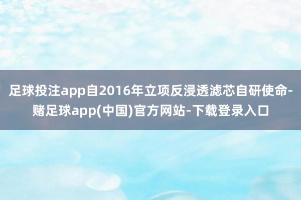 足球投注app自2016年立项反浸透滤芯自研使命-赌足球app(中国)官方网站-下载登录入口