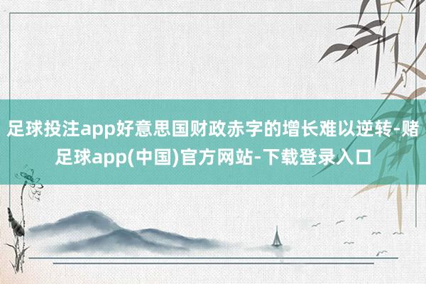 足球投注app好意思国财政赤字的增长难以逆转-赌足球app(中国)官方网站-下载登录入口