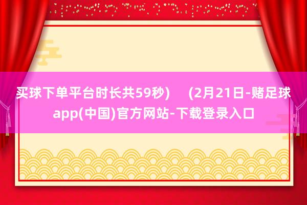 买球下单平台时长共59秒)     (2月21日-赌足球app(中国)官方网站-下载登录入口