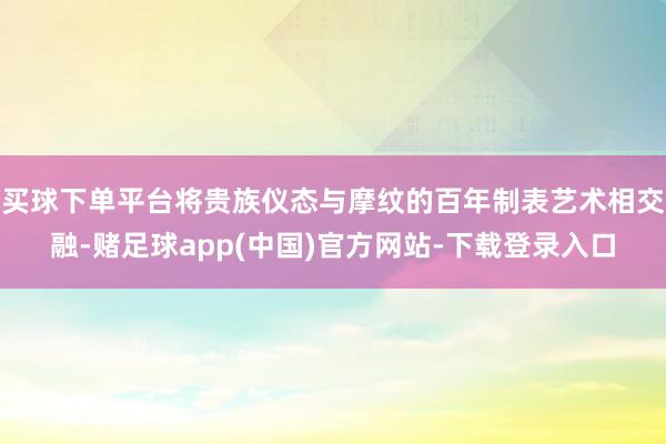 买球下单平台将贵族仪态与摩纹的百年制表艺术相交融-赌足球app(中国)官方网站-下载登录入口