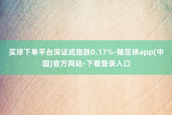 买球下单平台深证成指跌0.17%-赌足球app(中国)官方网站-下载登录入口