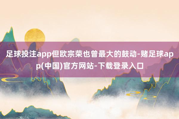 足球投注app但欧宗荣也曾最大的鼓动-赌足球app(中国)官方网站-下载登录入口