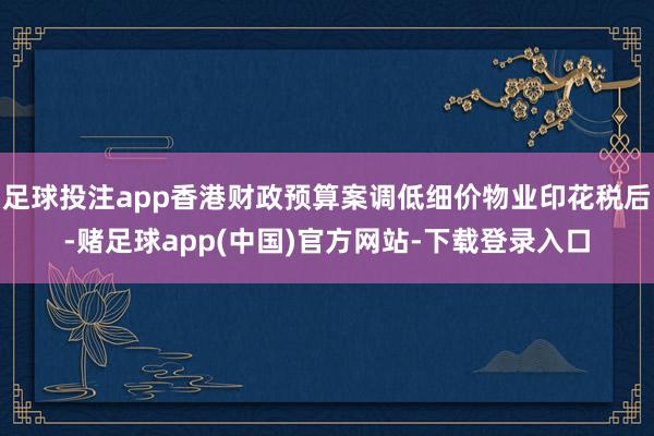 足球投注app香港财政预算案调低细价物业印花税后-赌足球app(中国)官方网站-下载登录入口