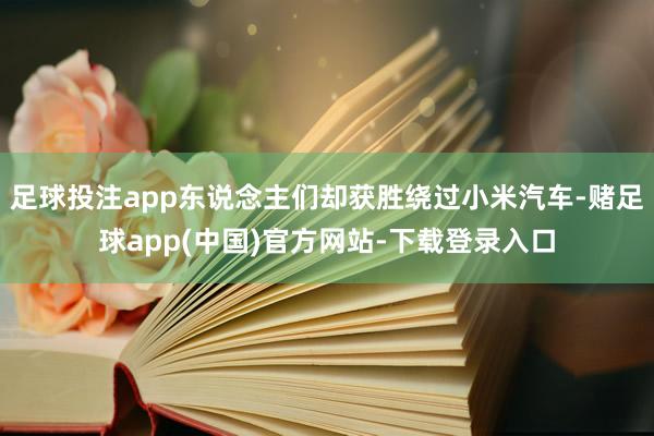 足球投注app东说念主们却获胜绕过小米汽车-赌足球app(中国)官方网站-下载登录入口