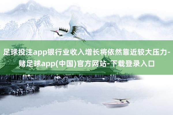 足球投注app银行业收入增长将依然靠近较大压力-赌足球app(中国)官方网站-下载登录入口