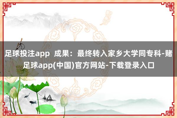 足球投注app  成果：最终转入家乡大学同专科-赌足球app(中国)官方网站-下载登录入口