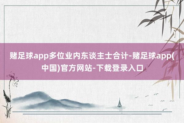 赌足球app　　多位业内东谈主士合计-赌足球app(中国)官方网站-下载登录入口