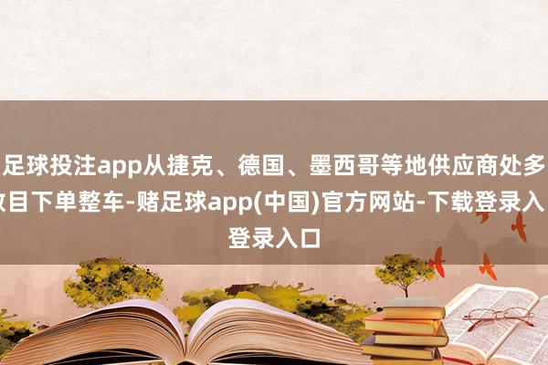 足球投注app从捷克、德国、墨西哥等地供应商处多数目下单整车-赌足球app(中国)官方网站-下载登录入口