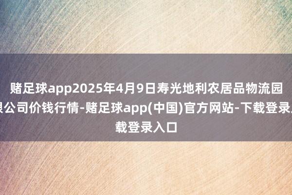 赌足球app2025年4月9日寿光地利农居品物流园有限公司价钱行情-赌足球app(中国)官方网站-下载登录入口