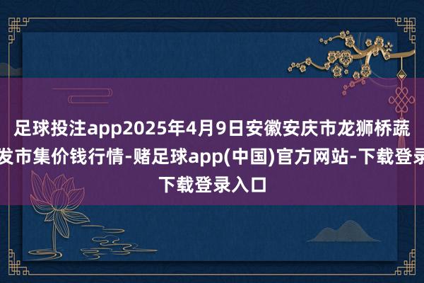 足球投注app2025年4月9日安徽安庆市龙狮桥蔬菜批发市集价钱行情-赌足球app(中国)官方网站-下载登录入口