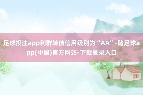 足球投注app利群转债信用级别为“AA”-赌足球app(中国)官方网站-下载登录入口