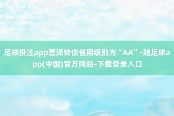 足球投注app嘉泽转债信用级别为“AA”-赌足球app(中国)官方网站-下载登录入口