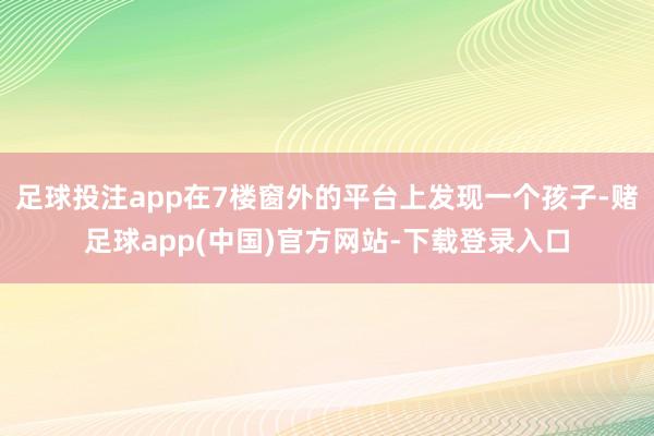 足球投注app在7楼窗外的平台上发现一个孩子-赌足球app(中国)官方网站-下载登录入口