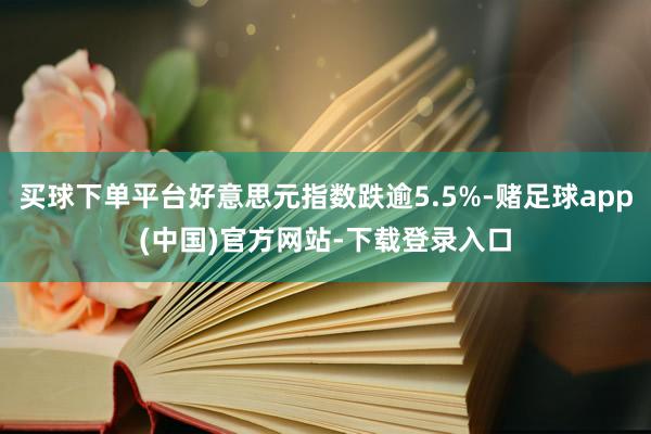买球下单平台好意思元指数跌逾5.5%-赌足球app(中国)官方网站-下载登录入口