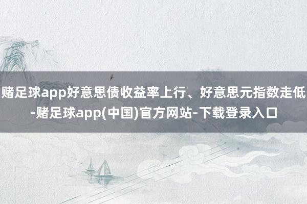 赌足球app好意思债收益率上行、好意思元指数走低-赌足球app(中国)官方网站-下载登录入口