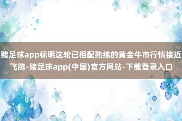 赌足球app标明这轮已相配熟练的黄金牛市行情接近飞腾-赌足球app(中国)官方网站-下载登录入口