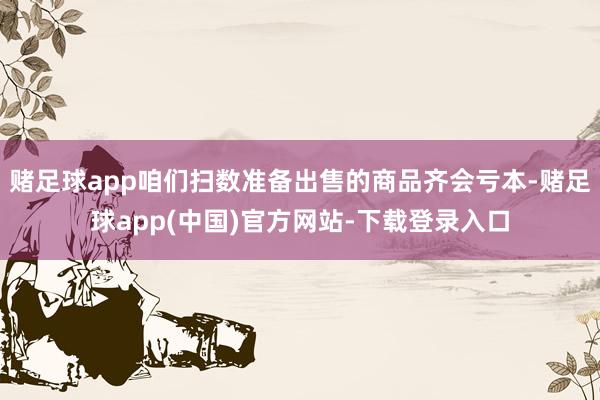 赌足球app咱们扫数准备出售的商品齐会亏本-赌足球app(中国)官方网站-下载登录入口