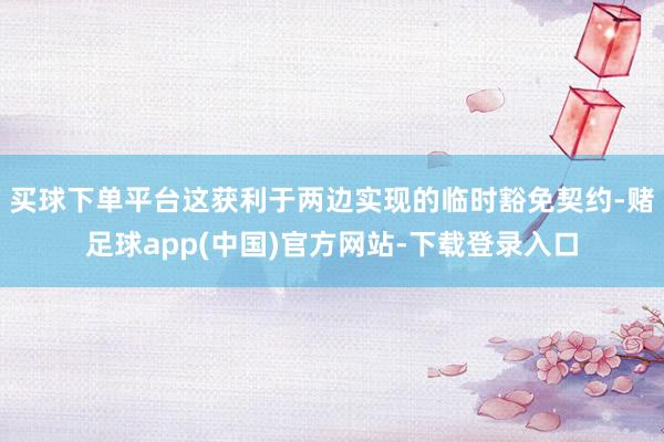 买球下单平台这获利于两边实现的临时豁免契约-赌足球app(中国)官方网站-下载登录入口