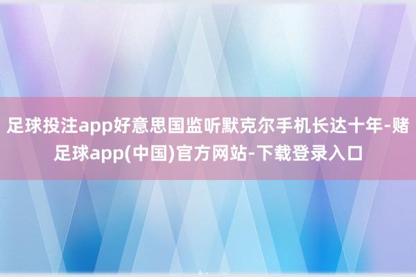 足球投注app好意思国监听默克尔手机长达十年-赌足球app(中国)官方网站-下载登录入口
