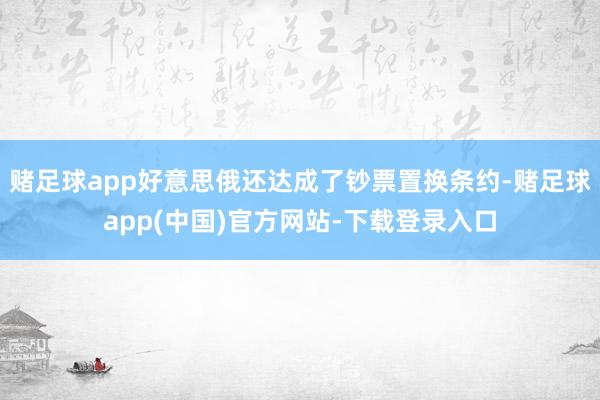 赌足球app好意思俄还达成了钞票置换条约-赌足球app(中国)官方网站-下载登录入口