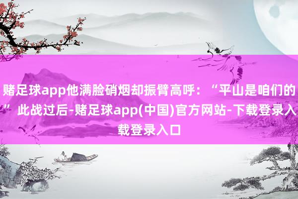 赌足球app他满脸硝烟却振臂高呼：“平山是咱们的！” 此战过后-赌足球app(中国)官方网站-下载登录入口