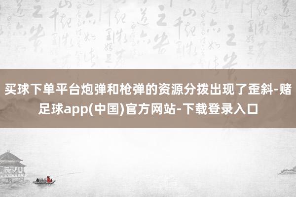 买球下单平台炮弹和枪弹的资源分拨出现了歪斜-赌足球app(中国)官方网站-下载登录入口
